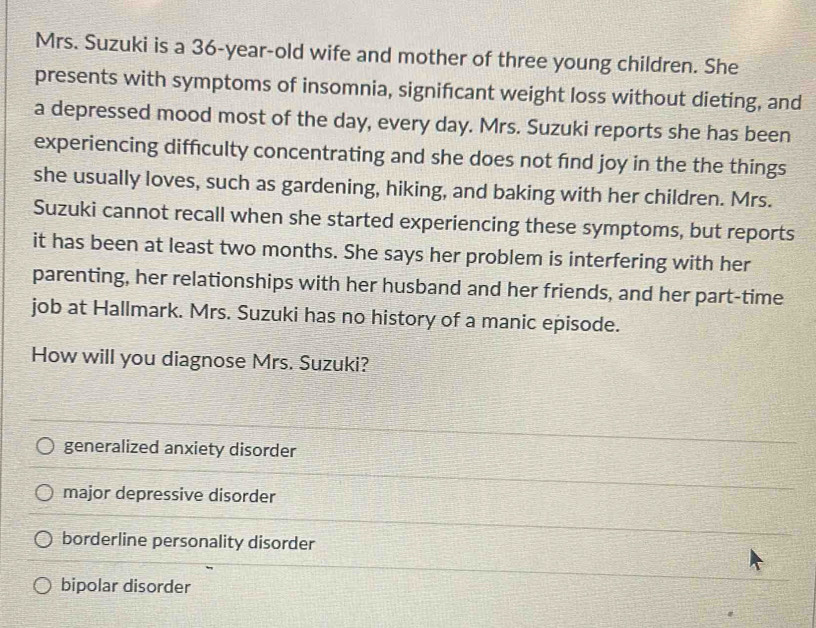 Mrs. Suzuki is a 36-year -old wife and mother of three young children. She
presents with symptoms of insomnia, signifcant weight loss without dieting, and
a depressed mood most of the day, every day. Mrs. Suzuki reports she has been
experiencing difficulty concentrating and she does not find joy in the the things
she usually loves, such as gardening, hiking, and baking with her children. Mrs.
Suzuki cannot recall when she started experiencing these symptoms, but reports
it has been at least two months. She says her problem is interfering with her
parenting, her relationships with her husband and her friends, and her part-time
job at Hallmark. Mrs. Suzuki has no history of a manic episode.
How will you diagnose Mrs. Suzuki?
generalized anxiety disorder
major depressive disorder
borderline personality disorder
bipolar disorder