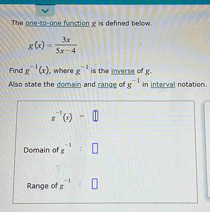 The one-to-one function g is defined below.
g(x)= 3x/5x-4 
Find g^(-1)(x) , where g^(-1) is the inverse of g. 
Also state the domain and range of g^(-1) in interval notation.
g^(-1)(x)=□
Domain of g^(-1):□
Range of g^(-1):□