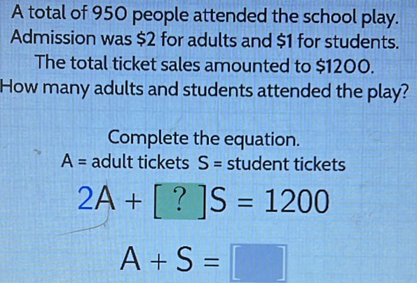 A total of 950 people attended the school play. 
Admission was $2 for adults and $1 for students. 
The total ticket sales amounted to $1200. 
How many adults and students attended the play? 
Complete the equation.
A= adult tickets S= student tickets
2A+[?]S=1200
A+S=□