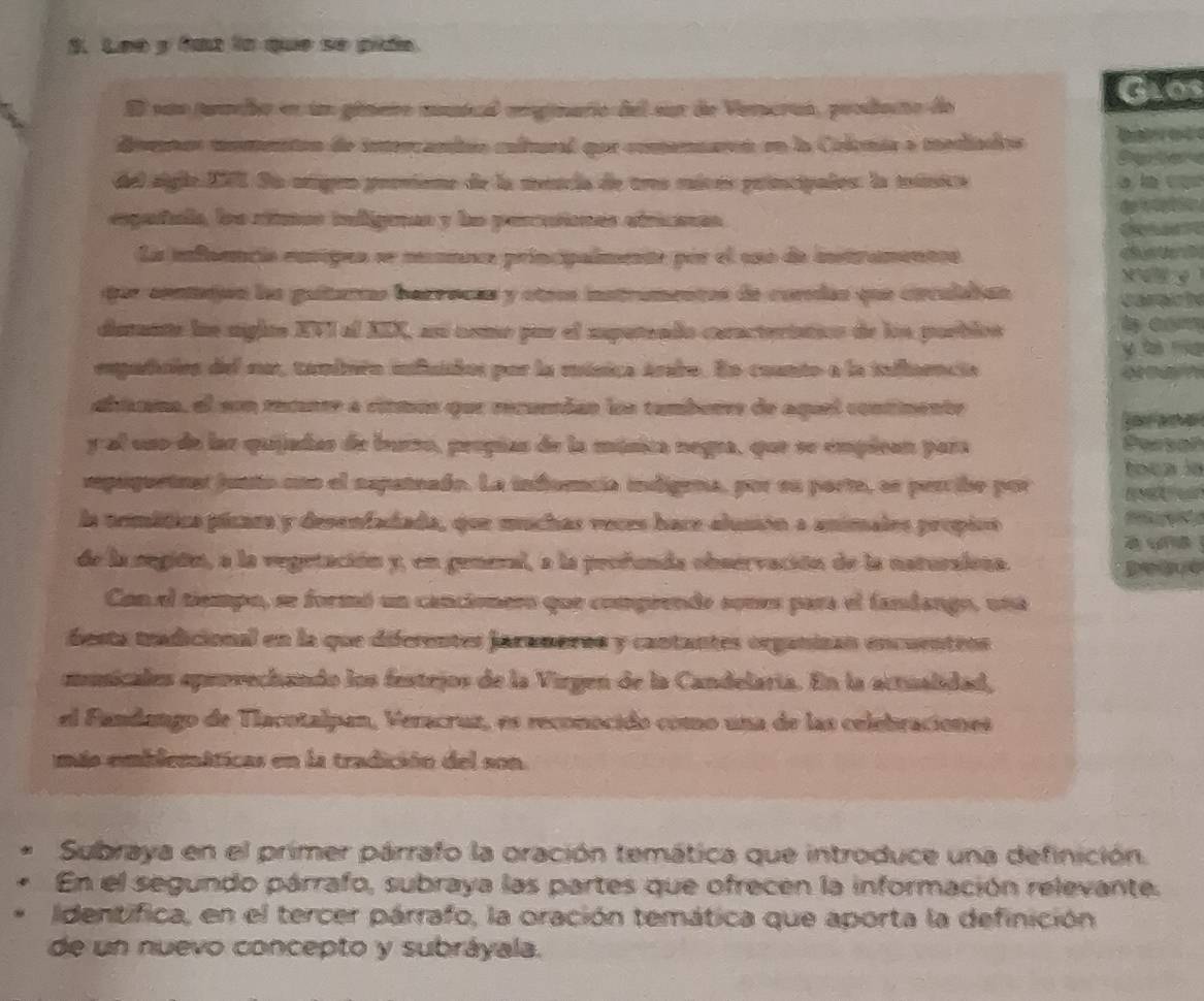 Leo y fut la que se pián.
Glos
El suo jumcio en um gémero mical moginario del sur de Vemcras, prodeco de
dvos momenton de intercambés caltural qur comenares en la Colonia a mediados  e  d Ce e 
del siglo XVI. Sa origen proviene de la mencia de tres micés principales: la moúnica a in  
españala, los rítmes infigenas y le percutiones etricases
  
La infnencia eunipes se meaneca principalmente pór el uso de instramentcs
x
qor centijón ls guítano bacrecas y otros instramentos de coredas que circulaian
diamunte ln sigito XVI al AEX, aní como por el espereado caracteriation de lon porblén
empadales del sa, tandern influaios par la música árabo. En counto a la iaaencia
abtnma, el son rucnre a citmos que recundas los tamberes de aquel contimente
 
y al uso de las quijadas de burzo, propúas de la música negra, que se empican para
mpaquetnar junto cnn el nspateado. La inforncia indigena, por sn porte, ss perribe por ocaln
la armítica picam y desenfadiada, que muchas veces hace-alusión a unimalrs propicó
    
de la segión, a la vegetación y, en genenal, a la peofunda observación de la naturaiona.
Con el tiempo, se formó un cancionero que compiendo sones para el fandango, una
festa tradicional en la que diferentes jaramaros y cantantes organizan encuentros
musicales epervechando los festejos de la Virgen de la Candelaría. En la actualidad,
el Fandango de Tlacotalpan, Veracruz, es reconocido como una de las celebraciones
más emblemáticas en la tradición del son.
Subraya en el primer párrafo la oración temática que introduce una definición.
En el segundo párrafo, subraya las partes que ofrecen la información relevante.
Identifica, en el tercer párrafo, la oración temática que aporta la definición
de un nuevo concepto y subráyala.