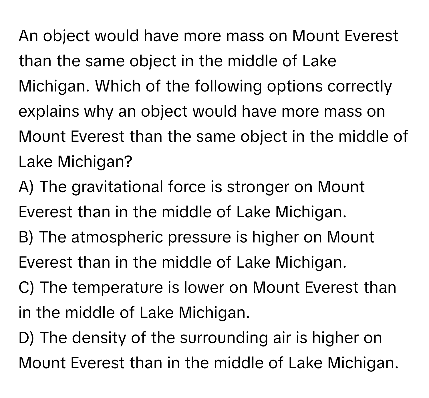 An object would have more mass on Mount Everest than the same object in the middle of Lake Michigan. Which of the following options correctly explains why an object would have more mass on Mount Everest than the same object in the middle of Lake Michigan?
A) The gravitational force is stronger on Mount Everest than in the middle of Lake Michigan.
B) The atmospheric pressure is higher on Mount Everest than in the middle of Lake Michigan.
C) The temperature is lower on Mount Everest than in the middle of Lake Michigan.
D) The density of the surrounding air is higher on Mount Everest than in the middle of Lake Michigan.