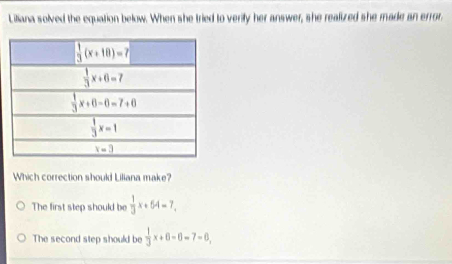 Liliana solved the equation below. When she tried to verify her answer, she realized she made an error
Which correction should Liliana make?
The first step should be  1/3 x+64=7,
The second step should be  1/3 x+6=7=6,