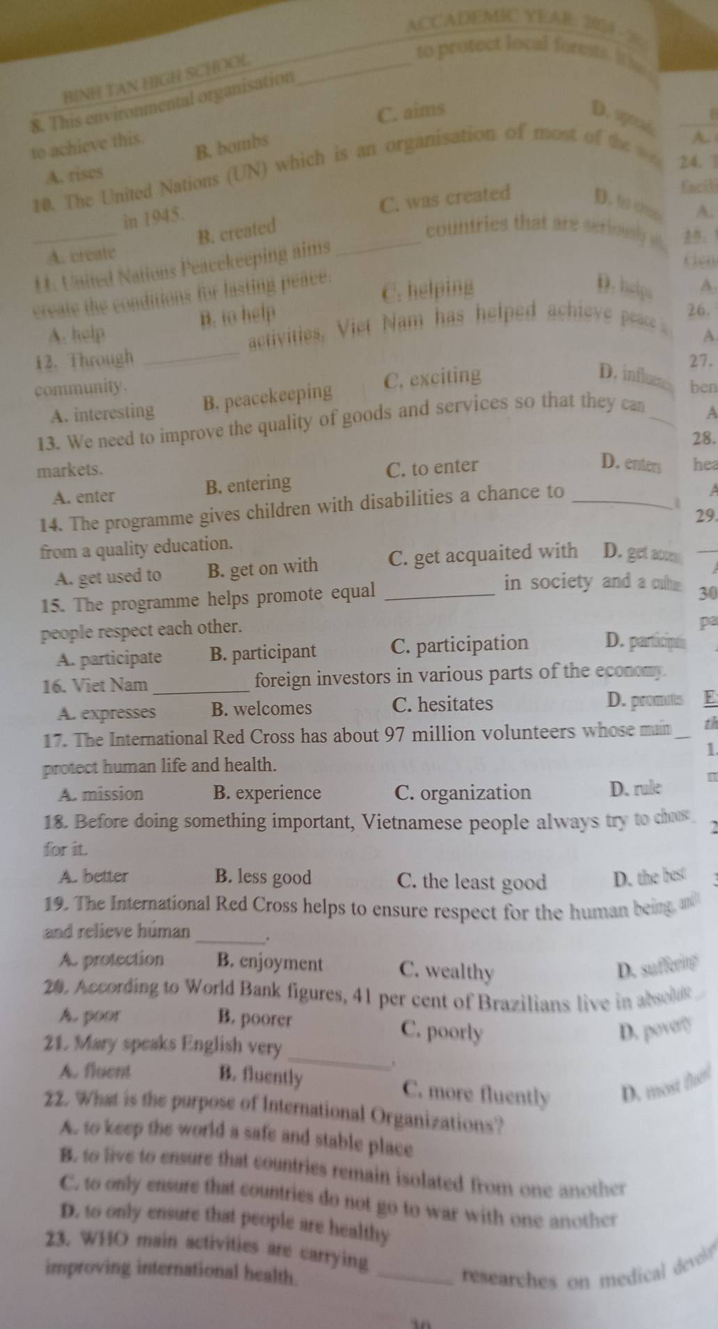 ACCADEMIC YEAR: 204/5
BINH TAN HIGH SCHOOL_
to protect local forest. i  
8. This environmental organisation
C. aims
D. spod A.
to achieve this.
B. bomb≠
10. The United Nations (UN) which is an organisation of most of the 
24. 1
A. rises
C. was created
facili
D. to chan A.
_
in 1945.
B. created _countries that are serioul  ：1
A. create
11. United Nations Peacekeeping aims
create the conditions for hasting peace.
C. helping D. help A.
A. help B. to help
26.
activities, Viet Nam has helped achieve e 
A
12. Through _27.
community. ben
A. interesting B. peacekeeping C. exciting
D. influme
13. We need to improve the quality of goods and services so that they can_
A
28.
markets. C. to enter
D. enters hea
A. enter B. entering
14. The programme gives children with disabilities a chance to_
A
1
29.
from a quality education.
A. get used to B. get on with C. get acquaited with D. get acten _ 
15. The programme helps promote equal_
in society and a cute 30
people respect each other.
pa
A. participate B. participant C. participation
D. participó
16. Viet Nam_ foreign investors in various parts of the economy
A. expresses B. welcomes C. hesitates D. promuts E
17. The International Red Cross has about 97 million volunteers whose main th
1
protect human life and health.
A. mission B. experience C. organization D. rule 1
18. Before doing something important, Vietnamese people always try to chus
for it.
A. better B. less good C. the least good D. the best
19. The International Red Cross helps to ensure respect for the human being, and
and relieve húman _.
As protection B. enjoyment C. wealthy D. sufferitg
2. According to World Bank figures, 41 per cent of Brazilians live in absod
A. poor B. poorer C. poorly
D. pove?
21. Mary speaks English very
A. fluent
_
B. fluently C. more fluently D. most frl
22. What is the purpose of International Organizations?
A. to keep the world a safe and stable place
B. to live to ensure that countries remain isolated from one another
C. to only ensure that countries do not go to war with one another
D. to only ensure that people are healthy
23. WHO main activities are carrying
improving international health. _researches on medical develo