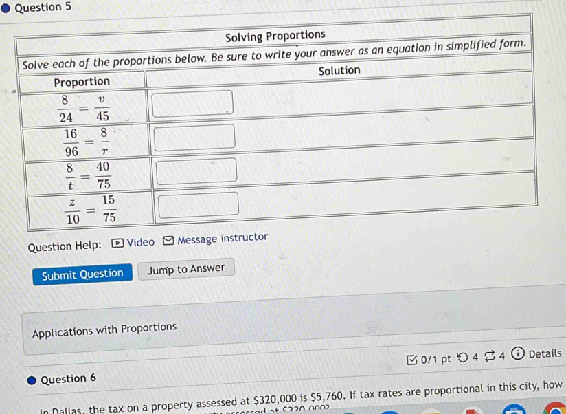 Question He
Submit Question Jump to Answer
Applications with Proportions
Question 6 [0/1 pt つ 4 24 ⓘ Details
In Dallas, the tax on a property assessed at $320,000 is $5,760. If tax rates are proportional in this city, how