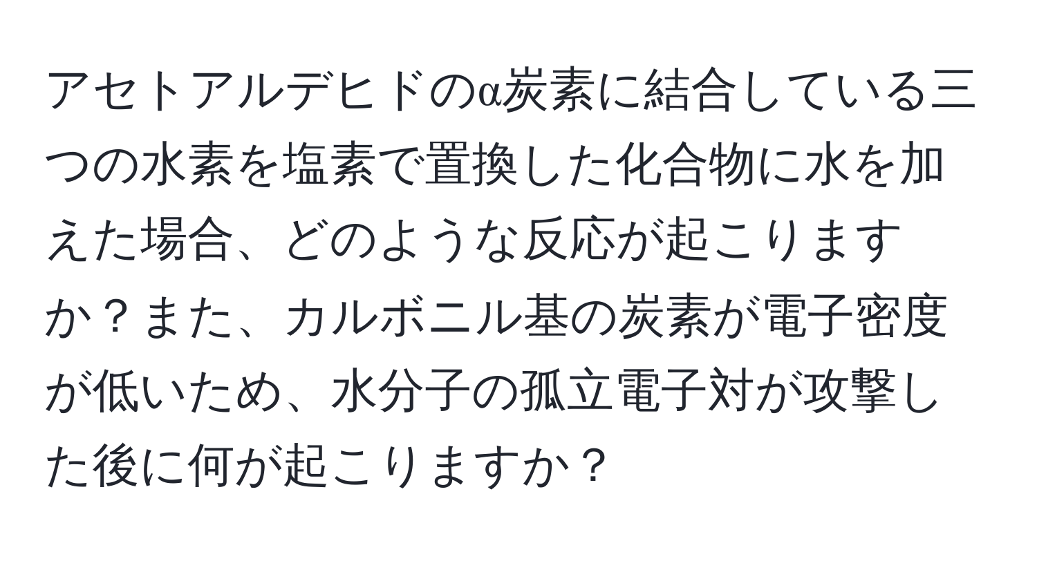 アセトアルデヒドのα炭素に結合している三つの水素を塩素で置換した化合物に水を加えた場合、どのような反応が起こりますか？また、カルボニル基の炭素が電子密度が低いため、水分子の孤立電子対が攻撃した後に何が起こりますか？