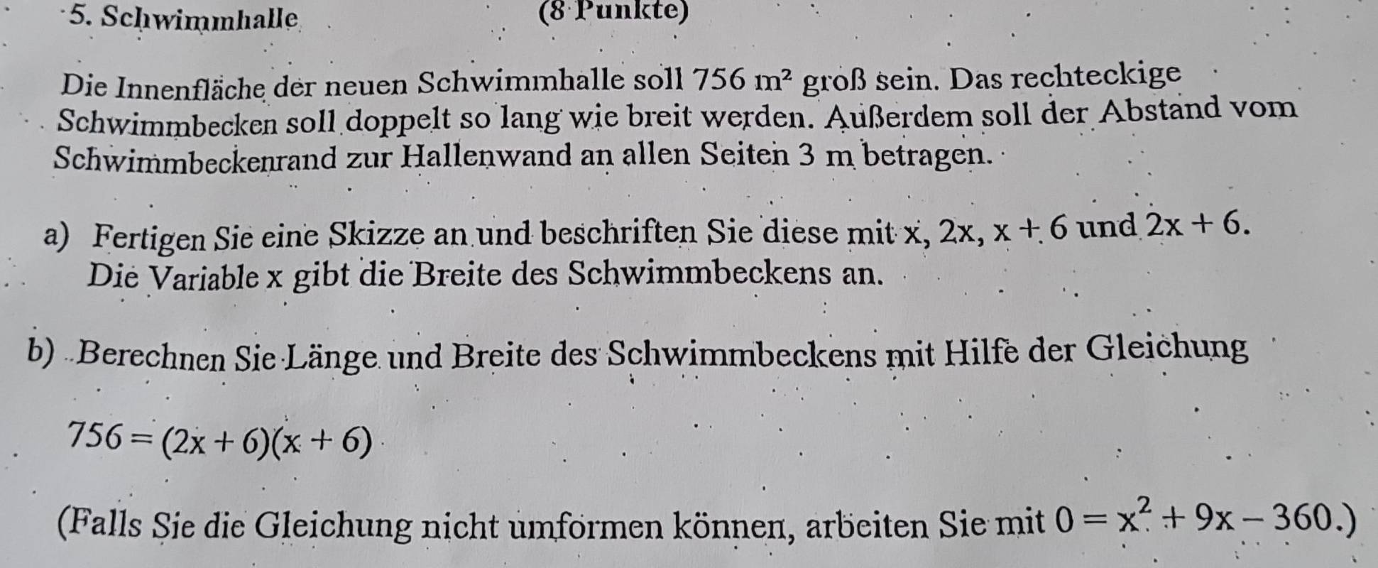 Schwimmhalle (8 Punkte) 
Die Innenfläche der neuen Schwimmhalle soll 756m^2 groß sein. Das rechteckige 
Schwimmbecken soll doppelt so lang wie breit werden. Außerdem soll der Abstand vom 
Schwimmbeckenrand zur Hallenwand an allen Seiten 3 m betragen. 
a) Fertigen Sie eine Skizze an und beschriften Sie diese mit x, 2x, x+6 und 2x+6. 
Die Variable x gibt die Breite des Schwimmbeckens an. 
b) Berechnen Sie Länge und Breite des Schwimmbeckens mit Hilfe der Gleichung
756=(2x+6)(x+6)
(Falls Sie die Gleichung nicht umformen können, arbeiten Sie mit 0=x^2+9x-360.)