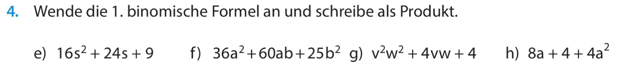 Wende die 1. binomische Formel an und schreibe als Produkt. 
e) 16s^2+24s+9 f) 36a^2+60ab+25b^2 g) v^2w^2+4vw+4 h) 8a+4+4a^2