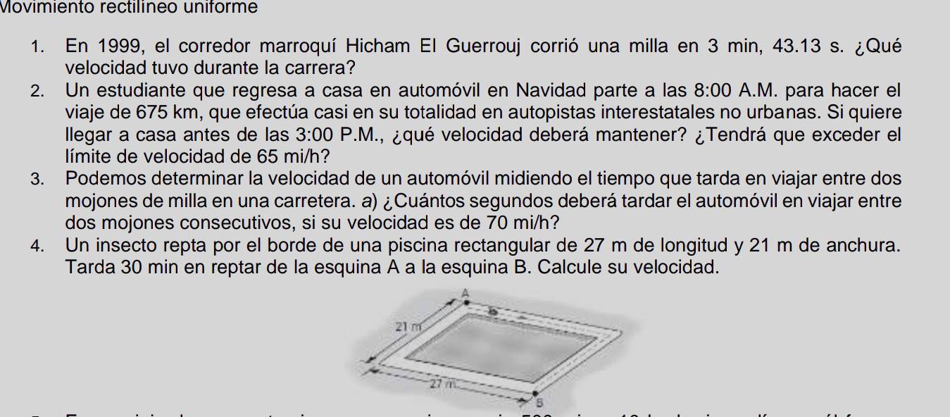 Movimiento rectilíneo uniforme 
1. En 1999, el corredor marroquí Hicham El Guerrouj corrió una milla en 3 min, 43.13 s. ¿Qué 
velocidad tuvo durante la carrera? 
2. Un estudiante que regresa a casa en automóvil en Navidad parte a las 8:00 A.M. para hacer el 
viaje de 675 km, que efectúa casi en su totalidad en autopistas interestatales no urbanas. Si quiere 
llegar a casa antes de las 3:00 P.M., ¿qué velocidad deberá mantener? ¿Tendrá que exceder el 
límite de velocidad de 65 mi/h? 
3. Podemos determinar la velocidad de un automóvil midiendo el tiempo que tarda en viajar entre dos 
mojones de milla en una carretera. a) ¿Cuántos segundos deberá tardar el automóvil en viajar entre 
dos mojones consecutivos, si su velocidad es de 70 mi/h? 
4. Un insecto repta por el borde de una piscina rectangular de 27 m de longitud y 21 m de anchura. 
Tarda 30 min en reptar de la esquina A a la esquina B. Calcule su velocidad.