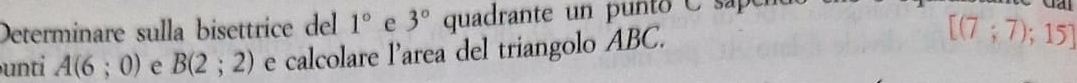 Determinare sulla bisettrice del 1° e 3° quadrante un punto C sapen 
unti A(6;0) e B(2;2) e calcolare l’area del triangolo ABC.
[(7;7);15]