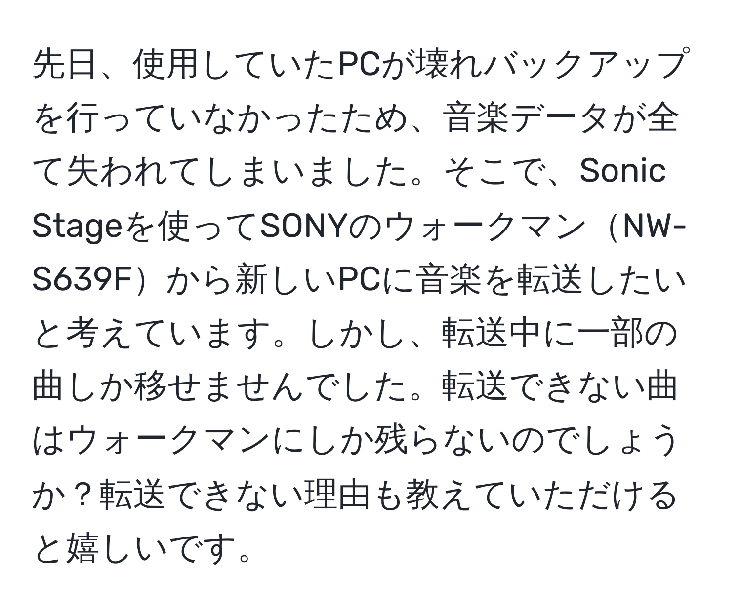 先日、使用していたPCが壊れバックアップを行っていなかったため、音楽データが全て失われてしまいました。そこで、Sonic Stageを使ってSONYのウォークマンNW-S639Fから新しいPCに音楽を転送したいと考えています。しかし、転送中に一部の曲しか移せませんでした。転送できない曲はウォークマンにしか残らないのでしょうか？転送できない理由も教えていただけると嬉しいです。