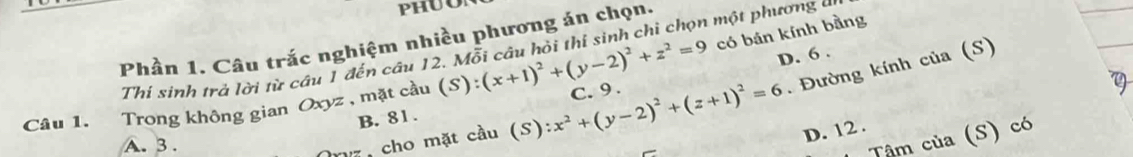 có bán kính bằng
Phần 1. Câu trắc nghiệm nhiều phương án chọn.
Thí sinh trá lời từ câu 1 đến câu 12. Mỗi câu hỏi thi sinh chi chọn một phương an
D. 6.
nã cho mặt cầu (S):x^2+(y-2)^2+(z+1)^2=6. Đường kính của (S)
Câu 1. Trong không gian Oxyz , mặt cầu (S):(x+1)^2+(y-2)^2+z^2=9 C. 9.
B. 81.
A. 3.
D. 12.
Tậm của (S) có