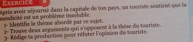 Exercice 
Après avoir séjourné dans la capitale de ton pays, un touriste soutient que la 
mendicité est un problème insoluble. 
1- Identifie le thème abordé par ce sujet. 
2- Trouve deux arguments qui s'opposent à la thèse du touriste. 
3- Rédige ta production pour réfuter l'opinion du touriste.