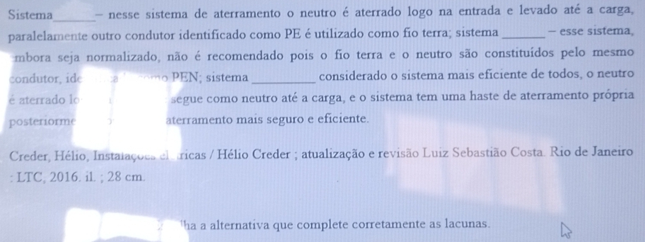 Sistema_ - nesse sistema de aterramento o neutro é aterrado logo na entrada e levado até a carga, 
paralelamente outro condutor identificado como PE é utilizado como fío terra; sistema _- esse sistema, 
mbora seja normalizado, não é recomendado pois o fio terra e o neutro são constituídos pelo mesmo 
condutor, ide n o PEN; sistema_ considerado o sistema mais eficiente de todos, o neutro 
é aterrado lo 1 segue como neutro até a carga, e o sistema tem uma haste de aterramento própria 
posteriorme ) aterramento mais seguro e eficiente. 
Creder, Hélio, Instalações elátricas / Hélio Creder ; atualização e revisão Luiz Sebastião Costa. Rio de Janeiro 
: LTC, 2016. il. ; 28 cm. 
'ha a alternativa que complete corretamente as lacunas.