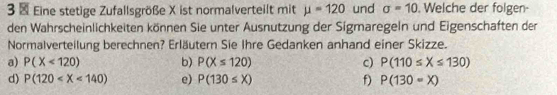 Eine stetige Zufallsgröße X ist normalverteilt mit mu =120 und sigma =10. Welche der folgen-
den Wahrscheinlichkeiten können Sie unter Ausnutzung der Sigmaregeln und Eigenschaften der
Normalverteilung berechnen? Erläutern Sie Ihre Gedanken anhand einer Skizze.
a) P(X<120) b) P(X≤ 120) c) P(110≤ X≤ 130)
d) P(120 e) P(130≤ X) f) P(130=X)