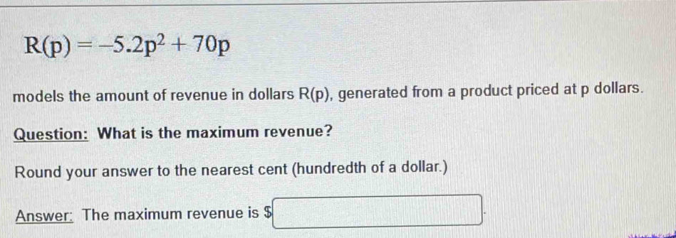 R(p)=-5.2p^2+70p
models the amount of revenue in dollars R(p) , generated from a product priced at p dollars. 
Question: What is the maximum revenue? 
Round your answer to the nearest cent (hundredth of a dollar.) 
Answer: The maximum revenue is $ □