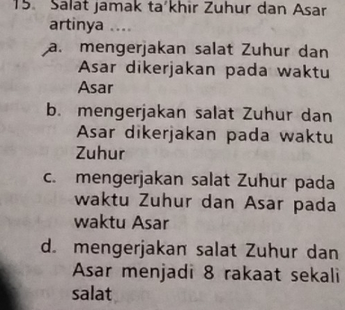 Salat jamak ta´khir Zuhur dan Asar
artinya ....
a. mengerjakan salat Zuhur dan
Asar dikerjakan pada waktu
Asar
b. mengerjakan salat Zuhur dan
Asar dikerjakan pada waktu
Zuhur
c. mengerjakan salat Zuhur pada
waktu Zuhur dan Asar pada
waktu Asar
d. mengerjakan salat Zuhur dan
Asar menjadi 8 rakaat sekali
salat