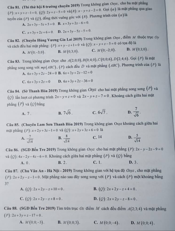 (Thi thử hội 8 trường chuyên 2019) Trong không gian Oxyz, cho ba mặt phẳng
(P):x+y+z-1=0,(Q):2y+z-5=0 ` d(R):x-y+z-2=0. Gọi (α) là mặt phẳng qua giao
tuyến của (P) và (Q), đồng thời vuông góc với (R). Phương trình của (ळ) là
A. 2x+3y-5z+5=0. B. x+3y+2z-6=0.
C. x+3y+2z+6=0. D. 2x+3y-5z-5=0.
Câu 82. (Chuyên Hùng Vương Gia Lai 2019) Trong không gian Oxyz , điểm M thuộc trục Oy
và cách đều hai mặt phẳng: (P) x+y-z+1=0 và (Q):x-y+z-5=0 có tọa độ là
A. M(0;-3;0). B. M(0;3;0). C. M(0;-2;0). D. M(0;1;0).
Câu 83. Trong không gian Oxyz cho A(2;0;0),B(0;4;0),C(0;0;6),D(2;4;6).  Gọi (P) là mặt
phẳng song song với np(ABC) , (P) cách đều D và mặt phẳng (ABC). Phương trình của (P) là
A. 6x+3y+2z-24=0 B. 6x+3y+2z-12=0
C. 6x+3y+2z=0 D. 6x+3y+2z-36=0
Câu 84. (Sở Thanh Hóa 2019) Trong không gian Ōxyz cho hai mặt phẳng song song (P) và
(Q) lần lượt có phương trình 2x-y+z=0 và 2x-y+z-7=0. Khoảng cách giữa hai mặt
phằng (P) và (Q) bằng
A. 7 . B. 7sqrt(6). C. 6sqrt(7). D.  7/sqrt(6) .
Câu 85. (Chuyên Lam Sơn Thanh Hóa 2019) Trong không gian Oxyz khoảng cách giữa hai
mặt phẳng (P) :x+2y+3z-1=0 và (Q):x+2y+3z+6=0 là
A.  7/sqrt(14)   8/sqrt(14)  C. 14 D.  5/sqrt(14) 
B.
Câu 86. (SGD Bến Tre 2019) Trong không gian Oxyz cho hai mặt phẳng (P): 2x-y-2z-9=0
và (Q):4x-2y-4z-6=0. Khoảng cách giữa hai mặt phẳng (P) và (Q) bằng
A. 0 . B. 2 . C. 1. D. 3 .
Câu 87. (Chu Văn An - Hà Nội - 2019) Trong không gian với hệ tọa độ Oxyz , cho mặt phẳng
(P):2x+2y-z-1=0. Mặt phẳng nào sau đây song song với (P) và cách (P) một khoảng bằng
3?
A. (Q):2x+2y-z+10=0. B. (Q):2x+2y-z+4=0.
C. (Q):2x+2y-z+8=0. D. (Q):2x+2y-z-8=0.
Câu 88. (SGD Bến Tre 2019) Tìm trên trục Oz điểm M cách đều điểm A(2;3;4) và mặt phẳng
(P ):2x+3y+z-17=0.
A. M(0;0;-3). B. M(0;0;3). C. M(0;0;-4). D. M(0;0;4).