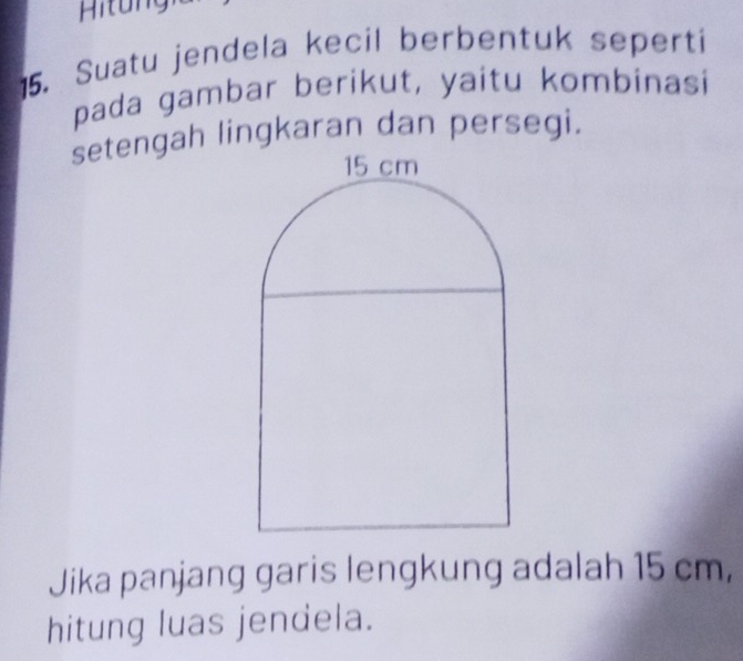 Hitung 
15. Suatu jendela kecil berbentuk seperti 
pada gambar berikut, yaitu kombinasi 
setengah lingkaran dan persegi. 
Jika panjang garis lengkung adalah 15 cm, 
hitung luas jendela.