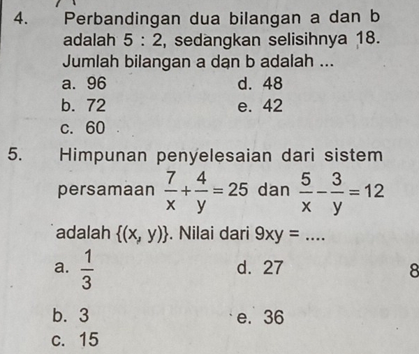 Perbandingan dua bilangan a dan b
adalah 5:2 , sedangkan selisihnya 18.
Jumlah bilangan a dan b adalah ...
a. 96 d. 48
b. 72 e. 42
c. 60
5. Himpunan penyelesaian dari sistem
persamaan  7/x + 4/y =25 dan  5/x - 3/y =12
adalah  (x,y). Nilai dari 9xy= _
a.  1/3  d. 27 8
b. 3 e. 36
c. 15