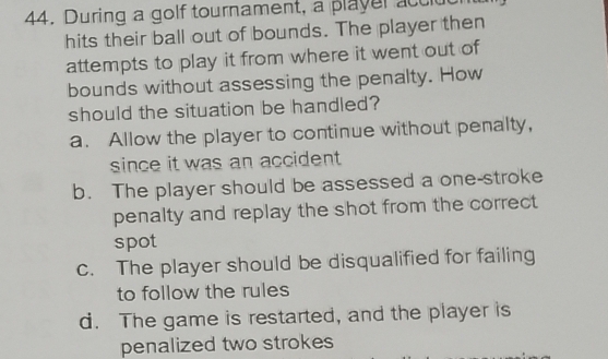 During a golf tournament, a player acclut
hits their ball out of bounds. The player then
attempts to play it from where it went out of
bounds without assessing the penalty. How
should the situation be handled?
a. Allow the player to continue without penalty,
since it was an accident .
b. The player should be assessed a one-stroke
penalty and replay the shot from the correct 
spot
c. The player should be disqualified for failing
to follow the rules
d. The game is restarted, and the player is
penalized two strokes