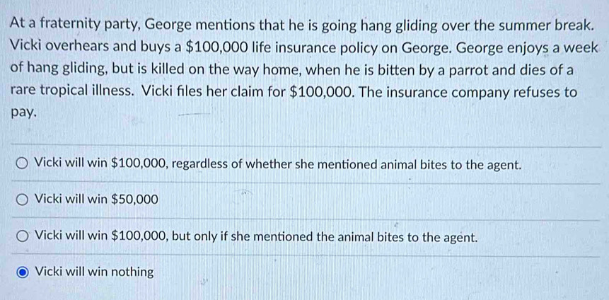 At a fraternity party, George mentions that he is going hang gliding over the summer break.
Vicki overhears and buys a $100,000 life insurance policy on George. George enjoys a week
of hang gliding, but is killed on the way home, when he is bitten by a parrot and dies of a
rare tropical illness. Vicki files her claim for $100,000. The insurance company refuses to
pay.
Vicki will win $100,000, regardless of whether she mentioned animal bites to the agent.
Vicki will win $50,000
Vicki will win $100,000, but only if she mentioned the animal bites to the agent.
Vicki will win nothing