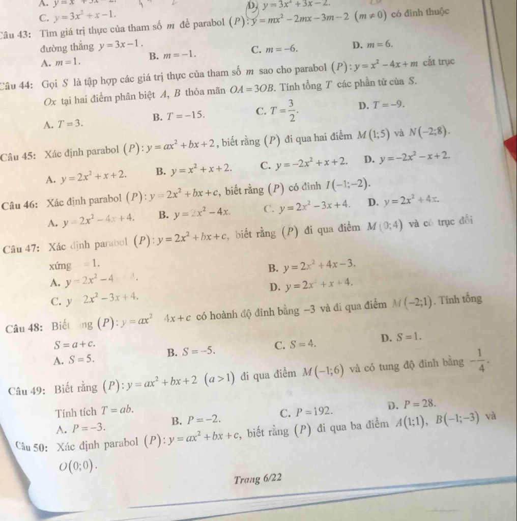 A. y=x+3x D
C. y=3x^2+x-1. y=3x^2+3x-2.
Câu 43: Tìm giá trị thực của tham số m đề parabol (P):y=mx^2-2mx-3m-2(m!= 0) có đinh thuộc
đường thẳng y=3x-1.
C.
B. m=-1. m=-6. D. m=6.
A. m=1.
Câu 44: Gọi S là tập hợp các giá trị thực của tham số m sao cho parabol (P):y=x^2-4x+m cắt trục
Ox tại hai điểm phân biệt A, B thỏa mãn OA=3OB. Tính tổng T các phần tử của S.
B. T=-15. C. D.
A. T=3. T= 3/2 . T=-9.
Câu 45: Xác định parabol (P): y=ax^2+bx+2 , biết rằng (P) đi qua hai điểm M(1;5) và N(-2;8).
A. y=2x^2+x+2. B. y=x^2+x+2. C. y=-2x^2+x+2. D. y=-2x^2-x+2.
Câu 46: Xác định parabol (P):y=2x^2+bx+c , biết rằng (P) có đỉnh I(-1;-2).
A. y=2x^2-4x+4. B. y=2x^2-4x. C. y=2x^2-3x+4. D. y=2x^2+4x.
Câu 47: Xác định parabol (P): y=2x^2+bx+c ,biết rằng (P) đi qua điểm M(0;4) và có trục đối
xứng =1.
B. y=2x^2+4x-3.
A. y=2x^2-4 A.
D.
C. y2x^2-3x+4. y=2x^2+x+4.
Câu 48: Biết ng(P):y=ax^24x+c có hoành độ đinh bằng -3 và đi qua điểm M(-2;1). Tính tổng
S=a+c.
D.
C.
B. S=-5. S=4. S=1.
A. S=5.
Câu 49: Biết rằng (P): y=ax^2+bx+2(a>1) đi qua điểm M(-1;6) và có tung độ đinh bằng - 1/4 .
Tính tích T=ab. C. P=192. D. P=28.
A. P=-3. B. P=-2.
Câu 50: Xác định parabol (P) y=ax^2+bx+c , biết rằng (P) đi qua ba điểm A(1;1),B(-1;-3) và
O(0;0).
Trang 6/22