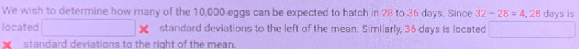 We wish to determine how many of the 10,000 eggs can be expected to hatch in 28 to 36 days. Since 32-28=4,28 days is 
located □ * standard deviations to the left of the mean. Similarly, 36 days is located □ 
standard deviations to the right of the mean,