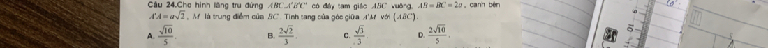 Cầâu 24.Cho hình lăng trụ đứng Á. BC°A'B'C'' có đây tam giác ABC vuông, AB=BC=2a , cạnh bên
A'A=asqrt(2) , M là trung điểm của BC. Tính tang của góc giữa A'M với (ABC)
A.  sqrt(10)/5 .  2sqrt(2)/3 . C.  sqrt(3)/3 . D.  2sqrt(10)/5 . 
a
B.