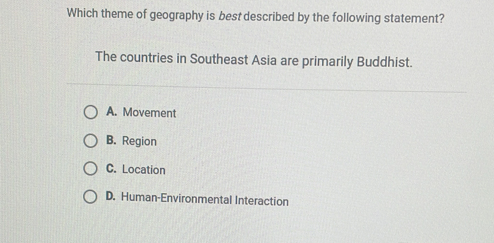 Which theme of geography is best described by the following statement?
The countries in Southeast Asia are primarily Buddhist.
A. Movement
B. Region
C. Location
D. Human-Environmental Interaction