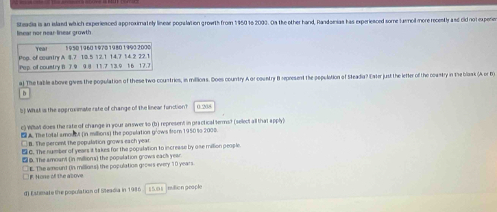 Steadia is an island which experienced approximately linear population growth from 1950 to 2000. On the other hand, Randomian has experienced some turmoil more recently and did not experier
linear nor near-linear growth
Year 1950 1960 1970 1980 1990 2000
Pop. of country A 8.7 10.5 12.1 14.7 14.2 22.1
Pep. of country B 7.9 9.8 11.7 13.9 16 17.7
a) The table above gives the population of these two countries, in millions. Does country A or country B represent the population of Steadia? Enter just the letter of the country in the blank (A or B)
b
b) What is the approximate rate of change of the linear function? 0.268
c) What does the rate of change in your answer to (b) represent in practical terms? (select all that apply)
DA The total amoint (in millions) the population grows from 1950 to 2000.
B. The percent the population grows each year.
C. The number of years it takes for the population to increase by one million people.
D. The amount (in millions) the population grows each year.
E. The amount (in millions) the population grows every 10 years
F. None of the above.
d) Estimate the population of Steadia in 1986 I5.0| |million people