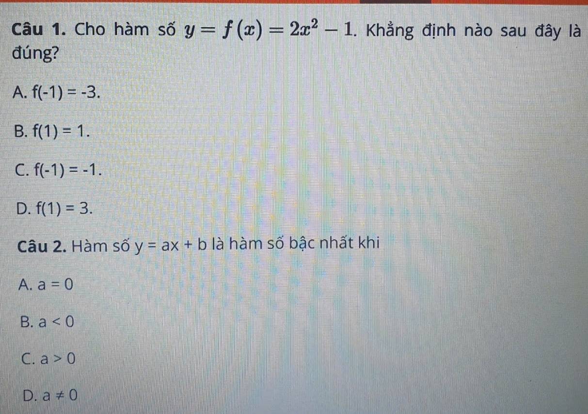 Cho hàm số y=f(x)=2x^2-1. Khẳng định nào sau đây là
đúng?
A. f(-1)=-3.
B. f(1)=1.
C. f(-1)=-1.
D. f(1)=3. 
Câu 2. Hàm số y=ax+b là hàm số bậc nhất khi
A. a=0
B. a<0</tex>
C. a>0
D. a!= 0