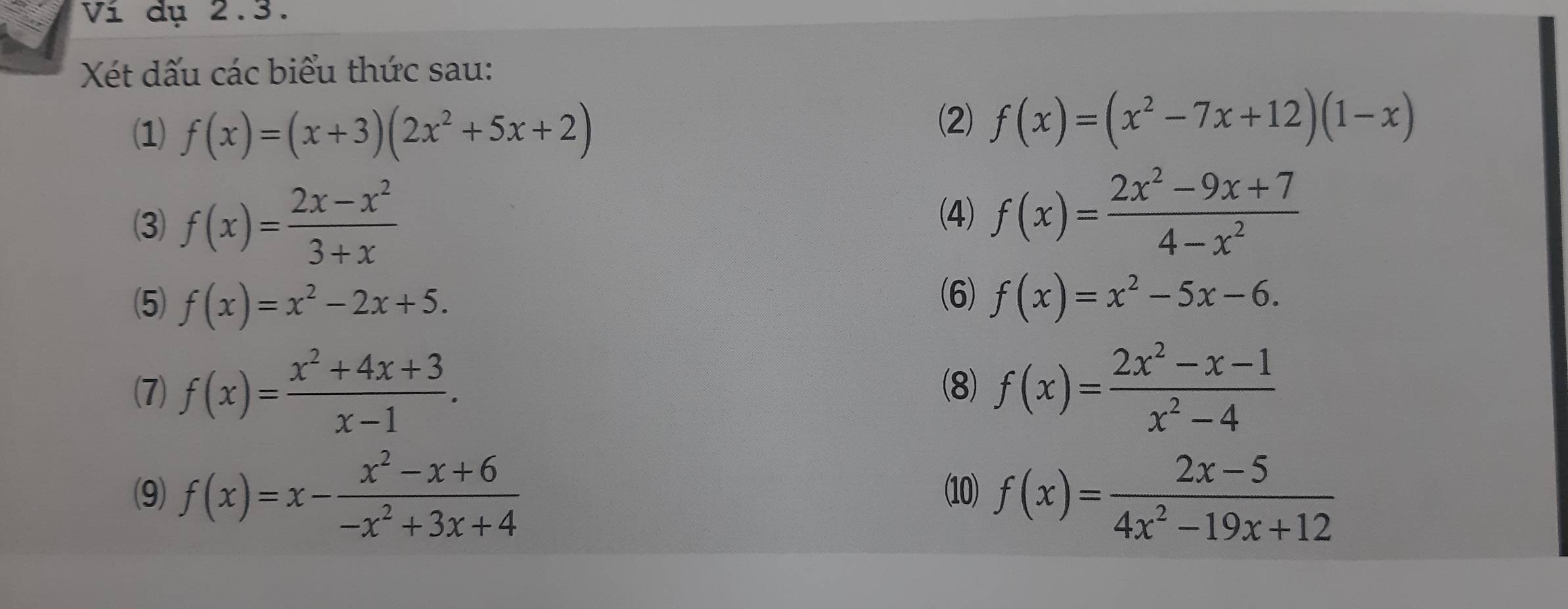 Ví dụ 2.3. 
Xét dấu các biểu thức sau: 
(1) f(x)=(x+3)(2x^2+5x+2)
(2) f(x)=(x^2-7x+12)(1-x)
(3) f(x)= (2x-x^2)/3+x 
(4) f(x)= (2x^2-9x+7)/4-x^2 
(6) 
(5) f(x)=x^2-2x+5. f(x)=x^2-5x-6. 
(7) f(x)= (x^2+4x+3)/x-1 . (8) f(x)= (2x^2-x-1)/x^2-4 
(9) f(x)=x- (x^2-x+6)/-x^2+3x+4  10) f(x)= (2x-5)/4x^2-19x+12 