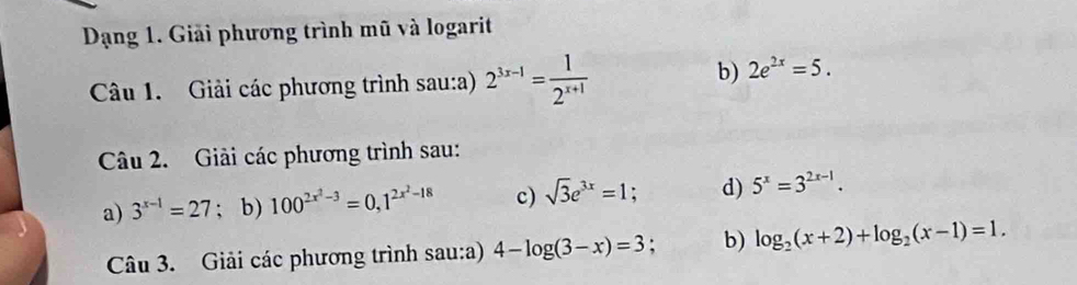 Dạng 1. Giải phương trình mũ và logarit 
Câu 1. Giải các phương trình sau:a) 2^(3x-1)= 1/2^(x+1) 
b) 2e^(2x)=5. 
Câu 2. Giải các phương trình sau: 
a) 3^(x-1)=27; b) 100^(2x^2)-3=0, 1^(2x^2)-18 c) sqrt(3)e^(3x)=1; d) 5^x=3^(2x-1). 
Câu 3. Giải các phương trình sau:a) 4-log (3-x)=3 : b) log _2(x+2)+log _2(x-1)=1.