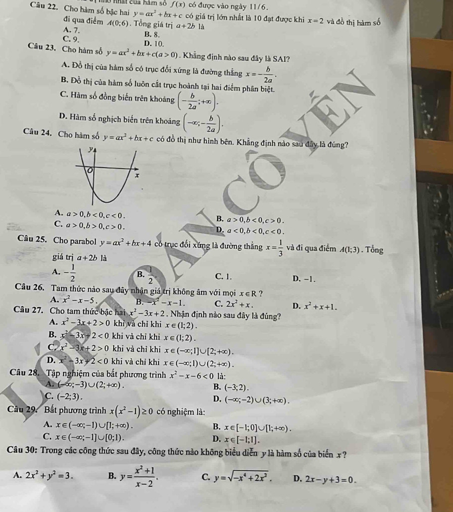 hổ nhất của hâm số f(x) có được vào ngày 11/6.
Câu 22. Cho hàm số bậc hai y=ax^2+bx+c có giá trị lớn nhất là 10 đạt được khi x=2 và đồ thị hàm số
đi qua điểm A(0;6). Tổng giá trị a+2b1dot a
A. 7.
B. 8.
C. 9. D. 10.
Câu 23. Cho hàm số y=ax^2+bx+c(a>0) Khẳng định nào sau đây là SAI?
A. Đồ thị của hàm số có trục đối xứng là đường thẳng x=- b/2a .
B. Đồ thị của hàm số luôn cắt trục hoành tại hai điểm phân biệt.
C. Hàm số đồng biến trên khoảng (- b/2a ;+∈fty ).
D. Hàm số nghịch biến trên khoảng (-∈fty ;- b/2a ).
Câu 24. Cho hàm số y=ax^2+bx+c có đồ thị như hình bên. Khẳng định nào sau đây là đúng?
A. a>0,b<0,c<0.
B. a>0,b<0,c>0.
C. a>0,b>0,c>0.
D. a<0,b<0,c<0.
Câu 25. Cho parabol y=ax^2+bx+4 có trục đối xứng là đường thẳng x= 1/3  và đi qua điểm A(1;3). Tổng
giá tri a+2b là
B.
A. - 1/2   1/2  C. 1. D. -1.
Câu 26. Tam thức nào sau đây nhận giá trị không âm với mọi x∈ R ?
A. x^2-x-5. B. -x^2-x-1. C. 2x^2+x. D. x^2+x+1.
Câu 27. Cho tam thức bậc hai x^2-3x+2. Nhận định nào sau đây là đúng?
A. x^2-3x+2>0 khi và chỉ khi x∈ (1;2).
B. x^2-3x+2<0</tex> khi và chỉ khi x∈ (1;2).
C. x^2-3x+2>0 khi và chỉ khi x∈ (-∈fty ;1]∪ [2;+∈fty ).
D. x^2-3x+2<0</tex> khi và chỉ khi x∈ (-∈fty ;1)∪ (2;+∈fty ).
Câu 28. Tập nghiệm của bất phương trình x^2-x-6<0</tex> là:
A. (-∈fty ;-3)∪ (2;+∈fty ).
B. (-3;2).
C. (-2;3). D. (-∈fty ;-2)∪ (3;+∈fty ).
Câu 29. Bất phương trình x(x^2-1)≥ 0 có nghiệm là:
A. x∈ (-∈fty ;-1)∪ [1;+∈fty ). B. x∈ [-1;0]∪ [1;+∈fty ).
C. x∈ (-∈fty ;-1]∪ [0;1). D. x∈ [-1;1].
Câu 30: Trong các công thức sau đây, công thức nào không biểu diễn y là hàm số của biển x ?
A. 2x^2+y^2=3. B. y= (x^2+1)/x-2 . C. y=sqrt(-x^4+2x^2). D. 2x-y+3=0.