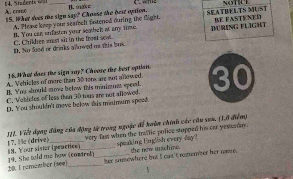 Students will C. write
A. come _B. make NOTICE
15. What does the sign say? Choose the best option.
A. Please keep your seatbelt fastened during the flight. SEATBELTS MUST
B. You can unfasten your seatbelt at any time. BE FASTENED
C. Children must sit in the front seat. DURING FLIGHT
D. No food or drinks allowed on this bus.
16.What does the sign say? Choose the best option.
A. Vehicles of more than 30 tons are not allowed.
B. You should move below this minimum speed.
30
C. Vehicles of less than 30 tons are not allowed.
D. You shouldn't move below this minimum speed.
III. Viết dạng đúng của động từ trong ngoặc để hoàn chính các câu sau. (1,0 điểm)
17. He (drive) very fast when the traffic police stopped his car yesterday.
18. Your sister (practice)_ speaking English every day?
19. She told me how (control) the new machine.
20. I remember (see)_ _her somewhere but I can't remember her name.
1