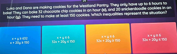 2/12
Luka and Dana are making cookies for the Westland Pantry. They only have up to 6 hours to
bake! They can bake 32 chocolate chip cookies in an hour (x), and 20 snickerdoodle cookies in an
hour (y). They need to make at least 150 cookies. Which inequalities represent the situation?
x+y≥ 6
x+y≥ 632
x+y≤ 6
x+y≤ 6
x+20y≥ 150 32x+20y≤ 150 32x+20y≥ 150 32x+20y≤ 150