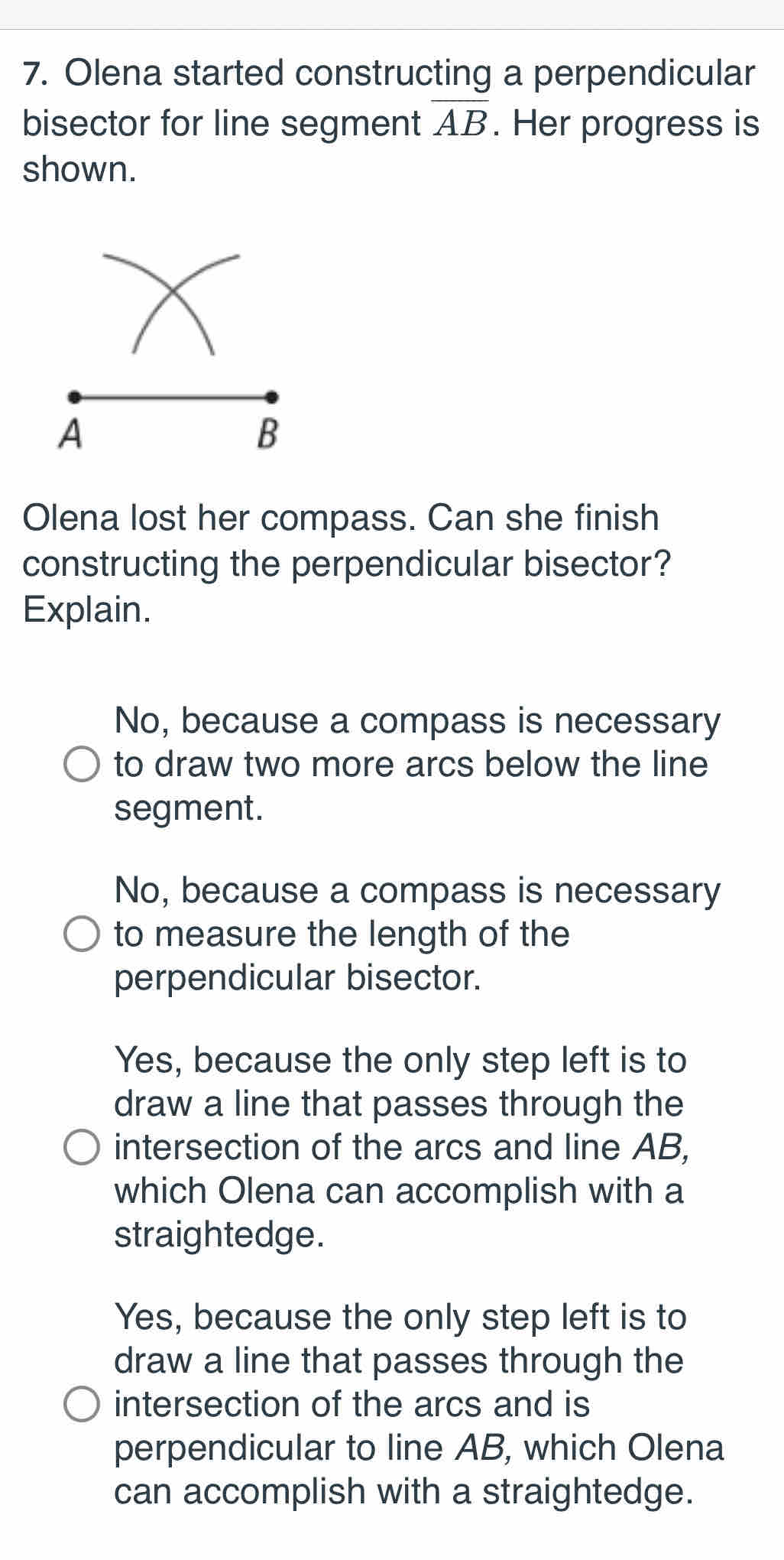 Olena started constructing a perpendicular
bisector for line segment overline AB. Her progress is
shown.
Olena lost her compass. Can she finish
constructing the perpendicular bisector?
Explain.
No, because a compass is necessary
to draw two more arcs below the line
segment.
No, because a compass is necessary
to measure the length of the
perpendicular bisector.
Yes, because the only step left is to
draw a line that passes through the
intersection of the arcs and line AB,
which Olena can accomplish with a
straightedge.
Yes, because the only step left is to
draw a line that passes through the
intersection of the arcs and is
perpendicular to line AB, which Olena
can accomplish with a straightedge.