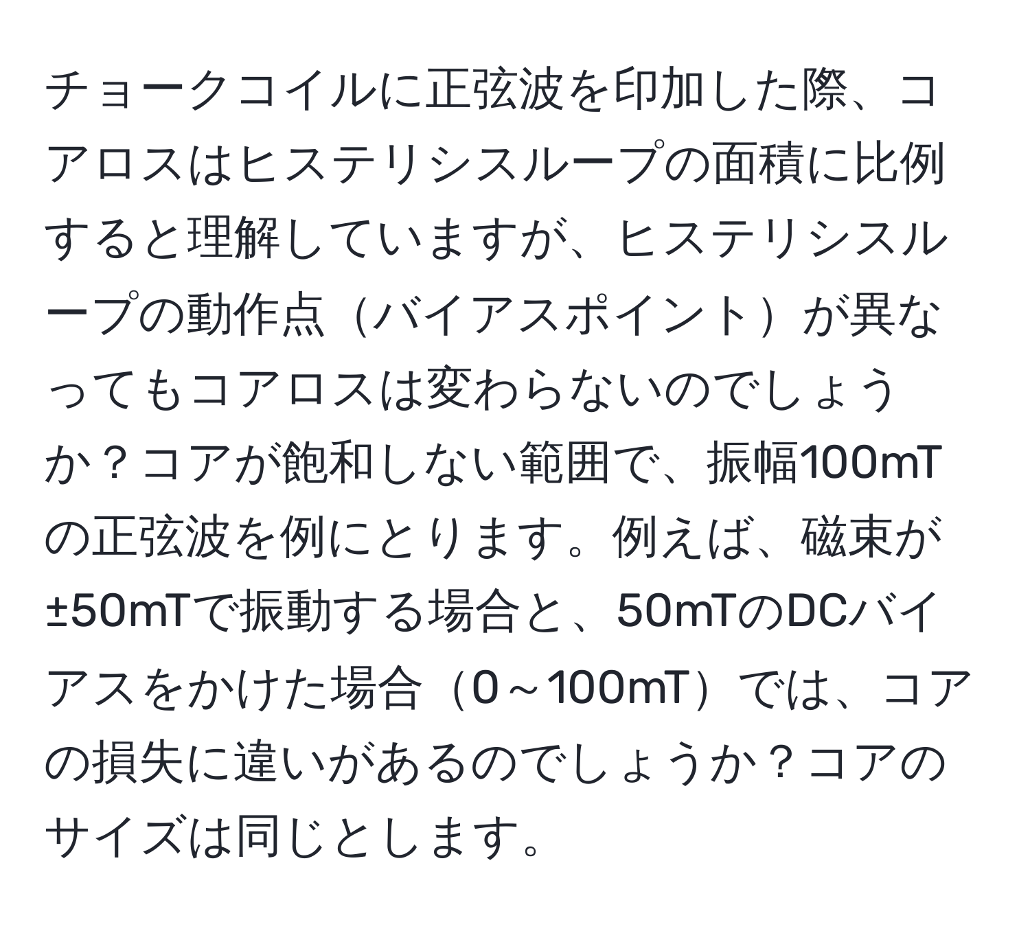 チョークコイルに正弦波を印加した際、コアロスはヒステリシスループの面積に比例すると理解していますが、ヒステリシスループの動作点バイアスポイントが異なってもコアロスは変わらないのでしょうか？コアが飽和しない範囲で、振幅100mTの正弦波を例にとります。例えば、磁束が±50mTで振動する場合と、50mTのDCバイアスをかけた場合0～100mTでは、コアの損失に違いがあるのでしょうか？コアのサイズは同じとします。