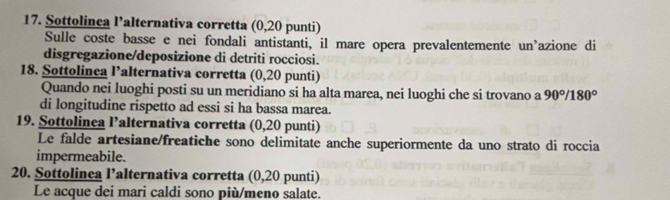 Sottolinea l’alternativa corretta (0,20 punti) 
Sulle coste basse e nei fondali antistanti, il mare opera prevalentemente un'azione di 
disgregazione/deposizione di detriti rocciosi. 
18. Sottolinea l’alternativa corretta (0,20 punti) 
Quando nei luoghi posti su un meridiano si ha alta marea, nei luoghi che si trovano a 90°/180°
di longitudine rispetto ad essi si ha bassa marea. 
19. Sottolinea l’alternativa corretta (0,20 punti) 
Le falde artesiane/freatiche sono delimitate anche superiormente da uno strato di roccia 
impermeabile. 
20. Sottolinea l’alternativa corretta (0,20 punti) 
Le acque dei mari caldi sono più/meno salate.