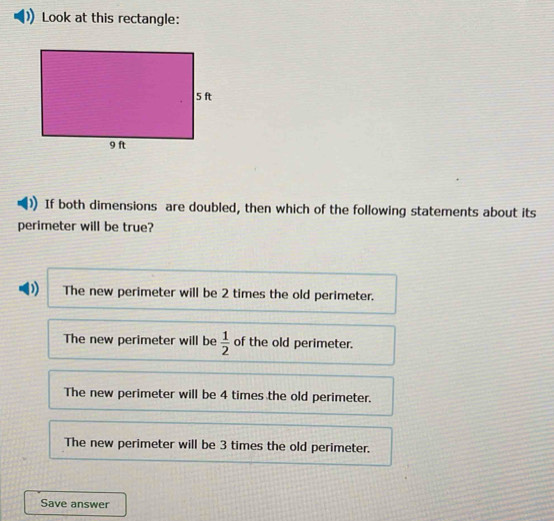 Look at this rectangle:
If both dimensions are doubled, then which of the following statements about its
perimeter will be true?
D) The new perimeter will be 2 times the old perimeter.
The new perimeter will be  1/2  of the old perimeter.
The new perimeter will be 4 times the old perimeter.
The new perimeter will be 3 times the old perimeter.
Save answer