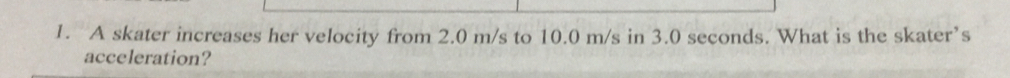 A skater increases her velocity from 2.0 m/s to 10.0 m/s in 3.0 seconds. What is the skater’s 
acceleration?