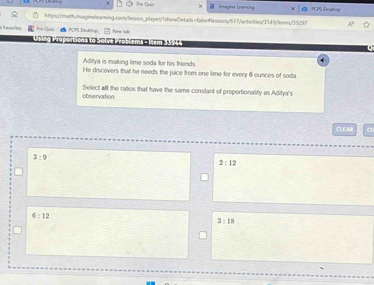 Pre Quiz
PS Desidop Imagine Learning PCPS Desktop
https://math.imagineleaming.com/lesson_player/?showDetails=false#lessons/617/activities/3149/items/39297 A^5 
d Favorites Pre Quiz PCPS Desktop New tab
Using Proportions to Solve Problems - Item 33944
Aditya is making lime soda for his friends.
He discovers that he needs the juice from one lime for every 6 ounces of soda
Select aII the ratios that have the same constant of proportionality as Aditya's
observation
CLEAR CH
3:9
2:12
6:12
3:18