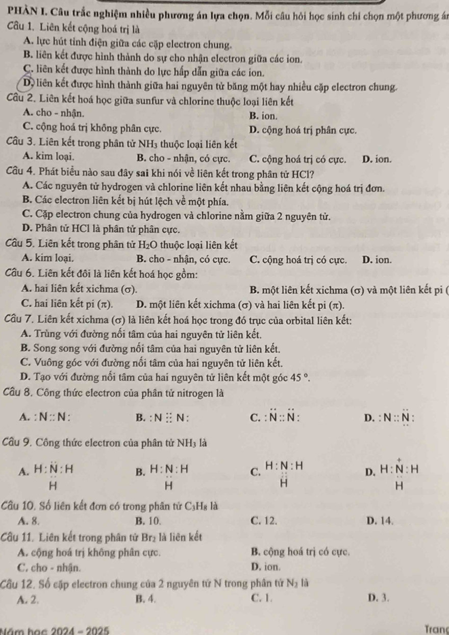 PHÀN I. Câu trắc nghiệm nhiều phương án lựa chọn. Mỗi câu hỏi học sinh chi chọn một phương án
Câu 1. Liên kết cộng hoá trị là
A. lực hút tỉnh điện giữa các cặp electron chung.
B. liên kết được hình thành do sự cho nhận electron giữa các ion.
C. liên kết được hình thành do lực hấp dẫn giữa các ion.
D liên kết được hình thành giữa hai nguyên tử băng một hay nhiều cặp clectron chung.
Cầu 2. Liên kết hoá học giữa sunfur và chlorine thuộc loại liên kết
A. cho - nhận. B. ion.
C. cộng hoá trị không phân cực. D. cộng hoá trị phân cực.
Câu 3. Liên kết trong phân tử NH₃ thuộc loại liên kết
A. kim loại. B. cho - nhận, có cực. C. cộng hoá trị có cực. D. ion.
Cầu 4. Phát biểu nào sau đây sai khi nói về liên kết trong phân tử HCl?
A. Các nguyên tử hydrogen và chlorine liên kết nhau bằng liên kết cộng hoá trị đơn.
B. Các electron liên kết bị hút lệch về một phía.
C. Cặp electron chung của hydrogen và chlorine nằm giữa 2 nguyên tử.
D. Phân tử HCl là phân tử phân cực.
Câu 5. Liên kết trong phân tử H_2O thuộc loại liên kết
A. kim loại. B. cho - nhận, có cực. C. cộng hoá trị có cực. D. ion.
Cầu 6. Liên kết đôi là liên kết hoá học gồm:
A. hai liên kết xichma (σ). B. một liên kết xichma (σ) và một liên kết pi (
C. hai liên kết pi(π ). D. một liên kết xichma (σ) và hai liên kết pi (π).
Cầu 7. Liên kết xichma (σ) là liên kết hoá học trong đó trục của orbital liên kết:
A. Trùng với đường nối tâm của hai nguyên tử liên kết.
B. Song song với đường nối tâm của hai nguyên tử liên kết.
C. Vuông góc với đường nối tâm của hai nguyên tử liên kết.
D. Tạo với đường nối tâm của hai nguyên tử liên kết một góc 45°.
Cầu 8. Công thức electron của phân tử nitrogen là
A. : N:N: B. :N:N: C. dot N∵ dot N: D. : N:N
Cầu 9. Công thức electron của phân tử NH_3 là
A. H:N:H B. H:N:H C. H:N:H
D. H:N:H
H
H
overset .H
H
Cầu 10. Số liên kết đơn có trong phân tử C_3H_8 là
A. 8. B. 10. C. 12. D. 14.
Cầu 11. Liên kết trong phân tử Br_2 là liên kết
A. cộng hoá trị không phân cực. B. cộng hoá trị có cực.
C. cho - nhận. D. ion.
Câu 12. Số cập electron chung của 2 nguyên tử N trong phân tử N_2 là
A. 2. B. 4. C. 1. D. 3.
Năm hạc 2024-2025 Tranç