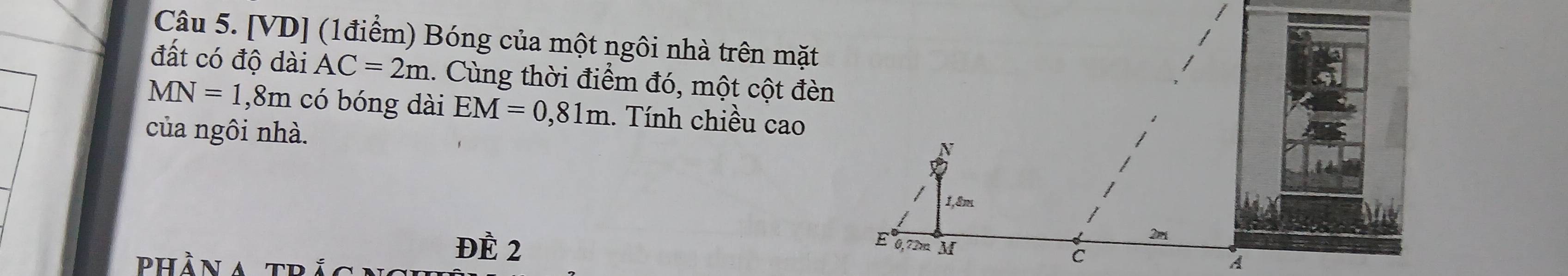 [VD] (1điểm) Bóng của một ngôi nhà trên mặt 
đất có độ dài AC=2m 1. Cùng thời điểm đó, một cột đèn
MN=1 , 8m có bóng dài EM=0,81m. Tính chiều cao 
của ngôi nhà. 
phần a tr 
ĐÈ 2