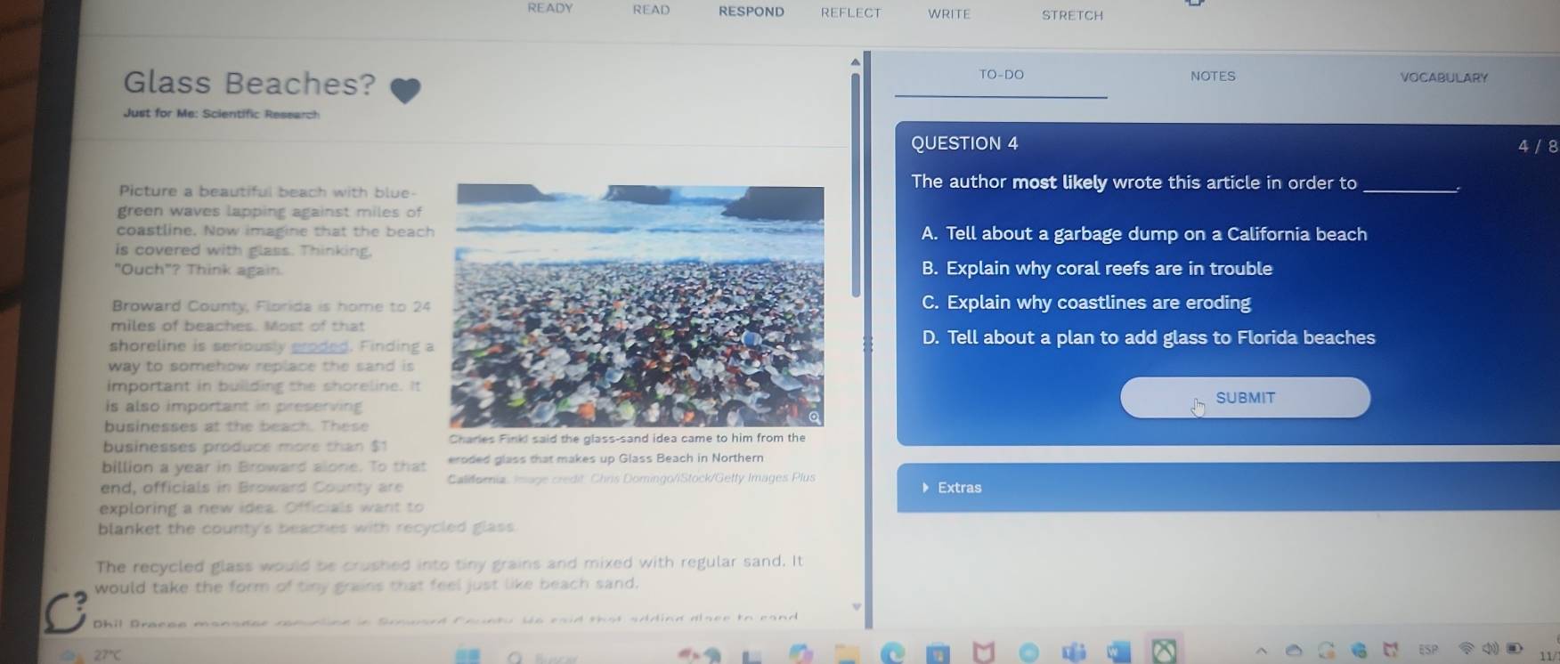 READY READ RESPOND WRITE STRETCH
TO-DO
Glass Beaches? _NOTES VOCABULARY
Just for Me: Scientific Research
QUESTION 4 4 / 8
Picture a beautiful beach with blue-
The author most likely wrote this article in order to_
green waves lapping against miles of
coastline. Now imagine that the beacA. Tell about a garbage dump on a California beach
is covered with glass. Thinking,
"Ouch"? Think again.B. Explain why coral reefs are in trouble
Broward County, Florida is home to 2C. Explain why coastlines are eroding
miles of beaches. Most of that
shoreline is seriously groded. Finding
D. Tell about a plan to add glass to Florida beaches
way to somehow replace the sand is 
important in building the shoreline. It
is also important in preserving
SUBMIT
businesses at the beach. These
businesses produce more than $1
billion a year in Broward alonie. To that eroded glass that makes up Glass Beach in Northern
end, officials in Broward County are Caldornia, Image credit. Chris Domingo/iStock/Getty Images Plus Extras
exploring a new idea. Officials want to
blanket the county's beaches with recycled glass.
The recycled glass would be crushed into tiny grains and mixed with regular sand. It
would take the form of tiny grains that feel just like beach sand.
Dhil Braese mansder comuntinn in Sooward founty We eaid that adding alser to cand
27°C