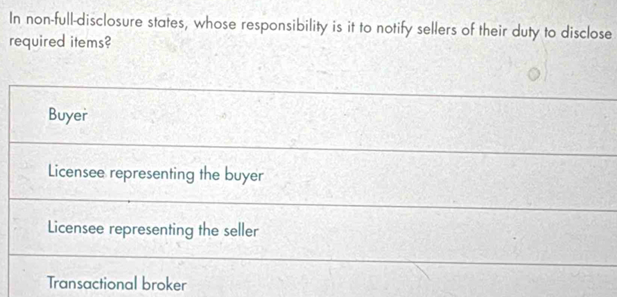 In non-full-disclosure states, whose responsibility is it to notify sellers of their duty to disclose
required items?
Buyer
Licensee representing the buyer
Licensee representing the seller
Transactional broker