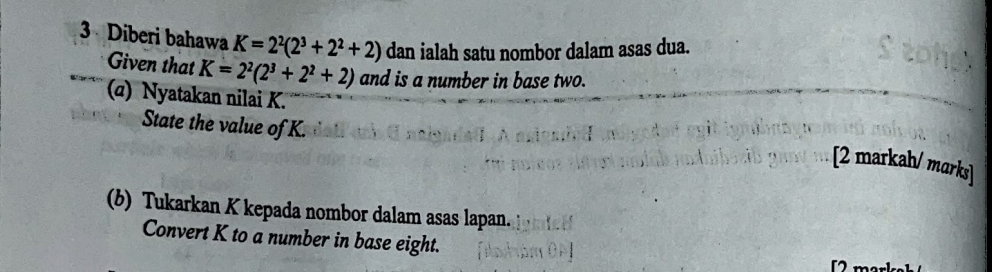 Diberi bahawa K=2^2(2^3+2^2+2) dan ialah satu nombor dalam asas dua. 
Given that K=2^2(2^3+2^2+2) and is a number in base two. 
(α) Nyatakan nilai K. 
State the value of K. 
[2 markah/ marks] 
(b) Tukarkan K kepada nombor dalam asas lapan. 
Convert K to a number in base eight.