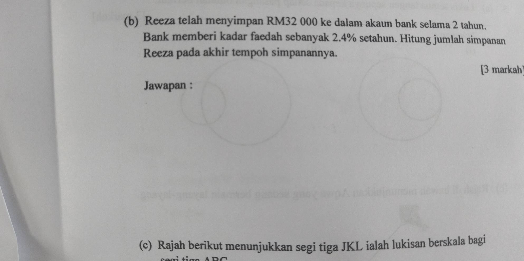 Reeza telah menyimpan RM32 000 ke dalam akaun bank selama 2 tahun. 
Bank memberi kadar faedah sebanyak 2.4% setahun. Hitung jumlah simpanan 
Reeza pada akhir tempoh simpanannya. 
[3 markah] 
Jawapan : 
(c) Rajah berikut menunjukkan segi tiga JKL ialah lukisan berskala bagi