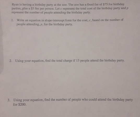 Ryan is having a birthday party at the zoo. The zoo has a fixed fee of $75 for birthday 
parties, plus a $5 fee per person. Let c represent the total cost of the birthday party and p
represent the number of people attending the birthday party. 
1. Write an equation in slope-intercept form for the cost, c, based on the number of 
people attending, p, for the birthday party. 
2. Using your equation, find the total charge if 15 people attend the birthday party. 
3. Using your equation, find the number of people who could attend the birthday party 
for $200.