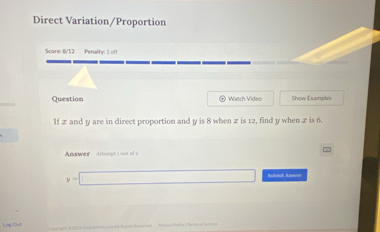 Direct Variation/Proportion 
Score: 8/12 Penalty: 1 off 
Question D Watch Video Show Examples 
If x and y are in direct proportion and y is 8 when x is 12, find y when x is 6. 
Answer Attempt 1 out of 2
y=□ Submit Answer 
Log Out Copyright ©2024 DeltaMath.com All Rights Reserved. Privacy Policy J Terms of Service